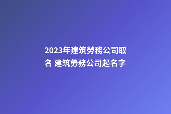 2023年建筑勞務公司取名 建筑勞務公司起名字-第1張-公司起名-玄機派